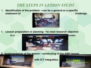 THE STEPS IN LESSON STUDY Identification of the problem: ~can be a general or a specific statement of    challenge. Lesson preparation or planning: ~to meet research objective    in a   PDSI version. 3)  Implementation of the lesson: ~conducting of the ASEI lesson    with ICT integration. 