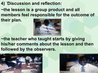~ 4)  Discussion and reflection: ~the lesson is a group product and all members feel  responsible for the outcome of their plan. ~the teacher who taught starts by giving his/her comments about the lesson and then followed by the observers. 