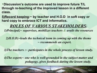 ROLES OF VARIOUS STAKEHOLDERS : 1)Principal;~ supervises, mobilizes teachers  &  avails the resources 2)H.O.D;~leads the technical team in coming up with the theme   ~ recommends an expert. 3)The teachers :~ participates in the whole process of lesson study. 4)The expert;~ one who is well-grounded in the subject matter and  pedagogy, gives feedback during the lesson study. Discussion’s outcome are used to improve future T/L through re-teaching of the improved lesson in a different class. 5)Record keeping :~ by teacher and H.O.D  in soft copy or hard copy to embrace ICT and informatics. 