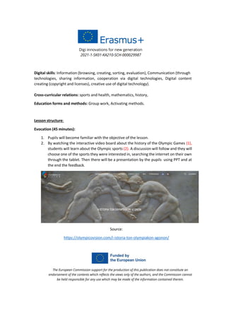 Digital skills: Information (browsing, creating, sorting, evaluation), Communication (through
technologies, sharing information, cooperation via digital technologies, Digital content
creating (copyright and licenses), creative use of digital technology).
Cross-curricular relations: sports and health, mathematics, history,
Education forms and methods: Group work, Activating methods.
Lesson structure:
Evocation (45 minutes):
1. Pupils will become familiar with the objective of the lesson.
2. By watching the interactive video board about the history of the Olympic Games (1),
students will learn about the Olympic sports (2). A discussion will follow and they will
choose one of the sports they were interested in, searching the internet on their own
through the tablet. Then there will be a presentation by the pupils using PPT and at
the end the feedback.
Source:
https://olympicovision.com/i-istoria-ton-olympiakon-agonon/
 