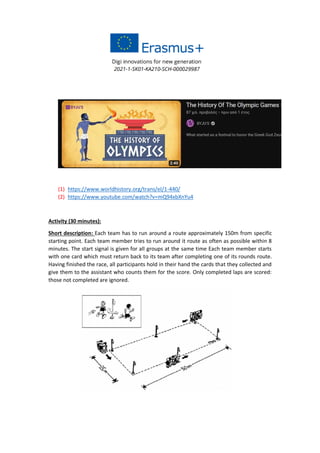 (1) https://www.worldhistory.org/trans/el/1-440/
(2) https://www.youtube.com/watch?v=mQ94xbXnYu4
Activity (30 minutes):
Short description: Each team has to run around a route approximately 150m from specific
starting point. Each team member tries to run around it route as often as possible within 8
minutes. The start signal is given for all groups at the same time Each team member starts
with one card which must return back to its team after completing one of its rounds route.
Having finished the race, all participants hold in their hand the cards that they collected and
give them to the assistant who counts them for the score. Only completed laps are scored:
those not completed are ignored.
 