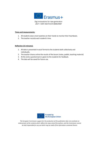 Times and measurements:
1. All students wear smart watches on their hands to monitor their heartbeats.
2. The teacher records each student's time.
Reflection (15 minutes):
1. All data is presented in excel format to the students both collectively and
individually.
2. The teacher shares online the results of the lesson (notes, padlet, teaching material)
3. At the end a questionnaire is given to the students for feedback.
4. The data will be saved for future use.
 