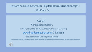 Lessons on Fraud Awareness -Digital Forensics Basic Concepts-
LESSON – V
Author
Narayanarao Kolluru
B .Com ; FCA; CFFE-(IFS-Pune),CFE-(West Virginia university)
www.fraudsdetection.com & LinkedIn
YouTube Channel: CA Narayanarao Kolluru
(All information on my ppts. Is from web ,my research articles, internet news and some related books, put in a concise form into points for easy understanding)
 