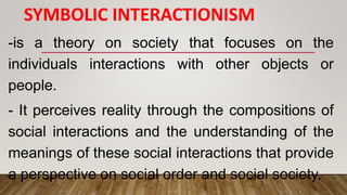 SYMBOLIC INTERACTIONISM
-is a theory on society that focuses on the
individuals interactions with other objects or
people.
- It perceives reality through the compositions of
social interactions and the understanding of the
meanings of these social interactions that provide
a perspective on social order and social society.
 