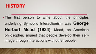 HISTORY
•The first person to write about the principles
underlying Symbolic Interactionism was George
Herbert Mead (1934). Mead, an American
philosopher, argued that people develop their self-
image through interactions with other people.
 