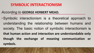 SYMBOLIC INTERACTIONISM
According to GEORGE HERBERT MEAD.
•Symbolic interactionism is a theoretical approach to
understanding the relationship between humans and
society. The basic notion of symbolic interactionism is
that human action and interaction are understandable only
though the exchange of meaning communication or
symbols.
 
