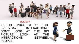 SOCIETY
IS THE PRODUCT OF THE
EVERYDAY INTERACTIONS.
DON’T LOOK AT THE BIG
PICTURE; LOOK AT THE
INTERACTIONS BETWEEN
PEOPLE
 