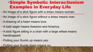 • An image of a stick figure with a dress means woman.
• An image of a stick figure without a dress means man.
• A drawing of a heart means love.
• A bald eagle means freedom and America.
• A stick figure sitting in a chair with a large wheel means
handicapped.
• Putting your thumb up means yes.
• Putting your thumb down means no.
•Simple Symbolic Interactionism
Examples in Everyday Life
 