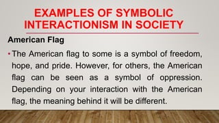 EXAMPLES OF SYMBOLIC
INTERACTIONISM IN SOCIETY
American Flag
•The American flag to some is a symbol of freedom,
hope, and pride. However, for others, the American
flag can be seen as a symbol of oppression.
Depending on your interaction with the American
flag, the meaning behind it will be different.
 