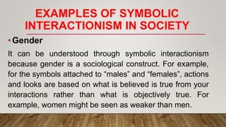 EXAMPLES OF SYMBOLIC
INTERACTIONISM IN SOCIETY
•Gender
It can be understood through symbolic interactionism
because gender is a sociological construct. For example,
for the symbols attached to “males” and “females”, actions
and looks are based on what is believed is true from your
interactions rather than what is objectively true. For
example, women might be seen as weaker than men.
 