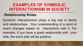 EXAMPLES OF SYMBOLIC
INTERACTIONISM IN SOCIETY
•Relationship Roles
Symbolic interactionism plays a big role in family
and relationships. Your understanding of a word or
event changes based on interactions with it. For
example, if you have a great relationship with your
wife, the word wife will be positive.
 