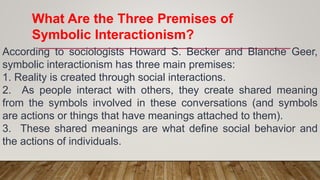 What Are the Three Premises of
Symbolic Interactionism?
According to sociologists Howard S. Becker and Blanche Geer,
symbolic interactionism has three main premises:
1. Reality is created through social interactions.
2. As people interact with others, they create shared meaning
from the symbols involved in these conversations (and symbols
are actions or things that have meanings attached to them).
3. These shared meanings are what define social behavior and
the actions of individuals.
 