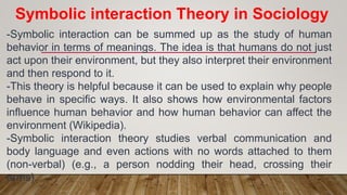 -Symbolic interaction can be summed up as the study of human
behavior in terms of meanings. The idea is that humans do not just
act upon their environment, but they also interpret their environment
and then respond to it.
-This theory is helpful because it can be used to explain why people
behave in specific ways. It also shows how environmental factors
influence human behavior and how human behavior can affect the
environment (Wikipedia).
-Symbolic interaction theory studies verbal communication and
body language and even actions with no words attached to them
(non-verbal) (e.g., a person nodding their head, crossing their
arms).
Symbolic interaction Theory in Sociology
 