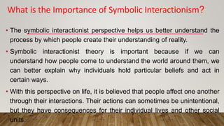 • The symbolic interactionist perspective helps us better understand the
process by which people create their understanding of reality.
• Symbolic interactionist theory is important because if we can
understand how people come to understand the world around them, we
can better explain why individuals hold particular beliefs and act in
certain ways.
• With this perspective on life, it is believed that people affect one another
through their interactions. Their actions can sometimes be unintentional,
but they have consequences for their individual lives and other social
units.
What is the Importance of Symbolic Interactionism?
 