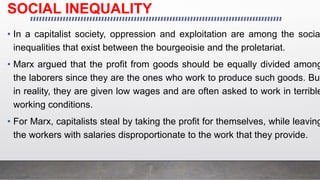 SOCIAL INEQUALITY
• In a capitalist society, oppression and exploitation are among the socia
inequalities that exist between the bourgeoisie and the proletariat.
• Marx argued that the profit from goods should be equally divided among
the laborers since they are the ones who work to produce such goods. But
in reality, they are given low wages and are often asked to work in terrible
working conditions.
• For Marx, capitalists steal by taking the profit for themselves, while leaving
the workers with salaries disproportionate to the work that they provide.
 