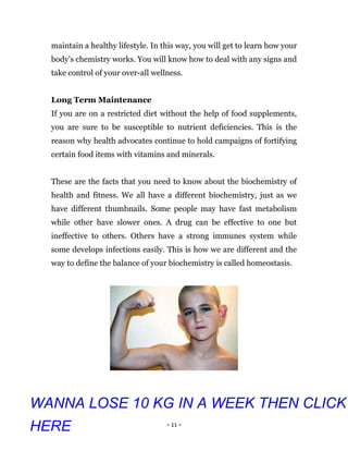 - 11 -
maintain a healthy lifestyle. In this way, you will get to learn how your
body’s chemistry works. You will know how to deal with any signs and
take control of your over-all wellness.
Long Term Maintenance
If you are on a restricted diet without the help of food supplements,
you are sure to be susceptible to nutrient deficiencies. This is the
reason why health advocates continue to hold campaigns of fortifying
certain food items with vitamins and minerals.
These are the facts that you need to know about the biochemistry of
health and fitness. We all have a different biochemistry, just as we
have different thumbnails. Some people may have fast metabolism
while other have slower ones. A drug can be effective to one but
ineffective to others. Others have a strong immunes system while
some develops infections easily. This is how we are different and the
way to define the balance of your biochemistry is called homeostasis.
WANNA LOSE 10 KG IN A WEEK THEN CLICK
HERE
 