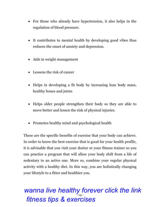 - 14 -
 For those who already have hypertension, it also helps in the
regulation of blood pressure.
 It contributes to mental health by developing good vibes thus
reduces the onset of anxiety and depression.
 Aids in weight management
 Lessens the risk of cancer
 Helps in developing a fit body by increasing lean body mass,
healthy bones and joints
 Helps older people strengthen their body so they are able to
move better and lessen the risk of physical injuries.
 Promotes healthy mind and psychological health
These are the specific benefits of exercise that your body can achieve.
In order to know the best exercise that is good for your health profile,
it is advisable that you visit your doctor or your fitness trainer so you
can practice a program that will allow your body shift from a life of
sedentary to an active one. More so, combine your regular physical
activity with a healthy diet. In this way, you are holistically changing
your lifestyle to a fitter and healthier you.
wanna live healthy forever click the link
fitness tips & exercises
 
