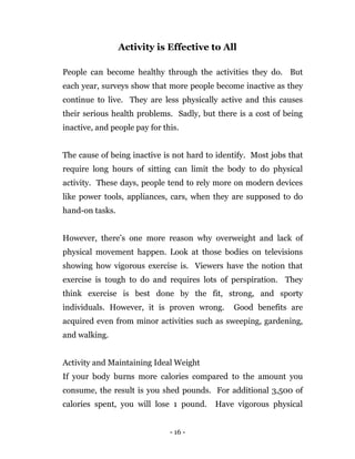 - 16 -
Activity is Effective to All
People can become healthy through the activities they do. But
each year, surveys show that more people become inactive as they
continue to live. They are less physically active and this causes
their serious health problems. Sadly, but there is a cost of being
inactive, and people pay for this.
The cause of being inactive is not hard to identify. Most jobs that
require long hours of sitting can limit the body to do physical
activity. These days, people tend to rely more on modern devices
like power tools, appliances, cars, when they are supposed to do
hand-on tasks.
However, there’s one more reason why overweight and lack of
physical movement happen. Look at those bodies on televisions
showing how vigorous exercise is. Viewers have the notion that
exercise is tough to do and requires lots of perspiration. They
think exercise is best done by the fit, strong, and sporty
individuals. However, it is proven wrong. Good benefits are
acquired even from minor activities such as sweeping, gardening,
and walking.
Activity and Maintaining Ideal Weight
If your body burns more calories compared to the amount you
consume, the result is you shed pounds. For additional 3,500 of
calories spent, you will lose 1 pound. Have vigorous physical
 