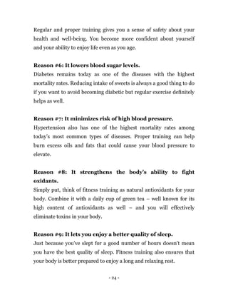- 24 -
Regular and proper training gives you a sense of safety about your
health and well-being. You become more confident about yourself
and your ability to enjoy life even as you age.
Reason #6: It lowers blood sugar levels.
Diabetes remains today as one of the diseases with the highest
mortality rates. Reducing intake of sweets is always a good thing to do
if you want to avoid becoming diabetic but regular exercise definitely
helps as well.
Reason #7: It minimizes risk of high blood pressure.
Hypertension also has one of the highest mortality rates among
today’s most common types of diseases. Proper training can help
burn excess oils and fats that could cause your blood pressure to
elevate.
Reason #8: It strengthens the body’s ability to fight
oxidants.
Simply put, think of fitness training as natural antioxidants for your
body. Combine it with a daily cup of green tea – well known for its
high content of antioxidants as well – and you will effectively
eliminate toxins in your body.
Reason #9: It lets you enjoy a better quality of sleep.
Just because you’ve slept for a good number of hours doesn’t mean
you have the best quality of sleep. Fitness training also ensures that
your body is better prepared to enjoy a long and relaxing rest.
 
