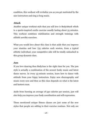 - 28 -
condition, this workout will revitalize you as you get motivated by the
nice instructors and sing-a-long music.
Attack
Another unique workout style that you will love is BodyAttack which
is a sports-inspired cardio exercise usually lasting about 55 minutes.
This workout combines stabilization and strength trainings with
athletic aerobic exercises.
What you would love about this class is that aside that you improve
your stamina and lose 735 calories each session, from a typical
athletic individual, your competitive side will be totally unleashed in
this group dynamic class.
Jam
If you love dancing then BodyJam is the right class for you. The jam
style is actually a combination of the newest funky music and latest
dance moves. In every 55-minute session, learn how to dance with
attitude from your hippy instructors. Enjoy new choreography and
music every now and then as this class depends on what is the latest
and hottest craze.
Aside from burning an average of 530 calories per session, jam will
also help you improve your body coordination and self-expression.
These mentioned unique fitness classes are just some of the new
styles that people are adding to their exercise routines. Not only are
 