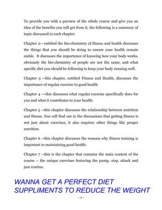 - 7 -
To provide you with a preview of the whole course and give you an
idea of the benefits you will get from it, the following is a summary of
topic discussed in each chapter.
Chapter 2-- entitled the bio-chemistry of fitness and health discusses
the things that you should be doing to ensure your health remain
stable. It discusses the importance of knowing how your body works,
obviously the bio-chemistry of people are not the same, and what
specific diet you should be following to keep your body running well.
Chapter 3 --this chapter, entitled Fitness and Health, discusses the
importance of regular exercise to good health
Chapter 4 ---this discusses what regular exercise specifically does for
you and what it contributes to your health.
Chapter 5 --this chapter discusses the relationship between nutrition
and fitness. You will find out in the discussions that getting fitness is
not just about exercises, it also requires other things like proper
nutrition.
Chapter 6 --this chapter discusses the reasons why fitness training is
important to maintaining good health.
Chapter 7 --this is the chapter that contains the main content of the
course – the unique exercises featuring the pump, step, attack and
jam routine.
WANNA GET A PERFECT DIET
SUPPLIMENTS TO REDUCE THE WEIGHT
 