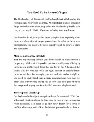 - 10 -
You Need To Be Aware Of Signs
The biochemistry of fitness and health should start with knowing the
warning signs your body is giving. All unnatural intakes, especially
drugs and other medicines, may affect the biochemistry inside your
body so you may feel better if you are suffering from any disease.
On the other hand, it may also cause complications especially when
these are taken without proper precautions. In order to check your
biochemistry, you need to be more sensitive and be aware of signs
and symptoms.
Maintain a Healthy Lifestyle
Just like any ordinary vehicle, your body should be maintained in a
proper way. With that, it is good to practice a healthy way of living by
investing on healthy food items that are low in fat. A balanced diet
should also be practiced with the right amount of carbohydrates,
proteins and fats. For example, you are to drink alcohol tonight so
you need to understand that at large consumptions, you may feel
dizzy. This is your body telling you to stop. This also goes when we
feel sleepy with sugary snacks or feel full as we eat a high-fat meal.
Tune-Up and Check-Up
Our body needs the right tune up in order to function well. With that,
a thorough check-up should be done once or twice a year – even more
when necessary. It is ideal to go visit your doctor for a series of
medical check-ups and talk to healthcare professionals on how to
 