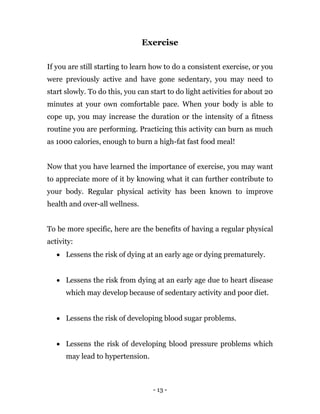 - 13 -
Exercise
If you are still starting to learn how to do a consistent exercise, or you
were previously active and have gone sedentary, you may need to
start slowly. To do this, you can start to do light activities for about 20
minutes at your own comfortable pace. When your body is able to
cope up, you may increase the duration or the intensity of a fitness
routine you are performing. Practicing this activity can burn as much
as 1000 calories, enough to burn a high-fat fast food meal!
Now that you have learned the importance of exercise, you may want
to appreciate more of it by knowing what it can further contribute to
your body. Regular physical activity has been known to improve
health and over-all wellness.
To be more specific, here are the benefits of having a regular physical
activity:
 Lessens the risk of dying at an early age or dying prematurely.
 Lessens the risk from dying at an early age due to heart disease
which may develop because of sedentary activity and poor diet.
 Lessens the risk of developing blood sugar problems.
 Lessens the risk of developing blood pressure problems which
may lead to hypertension.
 