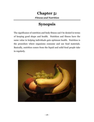 - 18 -
Chapter 5:
Fitness and Nutrition
Synopsis
The significance of nutrition and body fitness can’t be denied in terms
of keeping good shape and health. Nutrition and fitness have the
same value in helping individuals gain optimum health. Nutrition is
the procedure where organisms consume and use food materials.
Basically, nutrition comes from the liquid and solid food people take
in regularly.
 