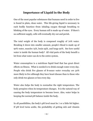 - 19 -
Importance of Liquid in the Body
One of the most popular substances that humans need in order to live
is found in plain, clean water. This life-giving liquid is necessary in
each bodily function—from inhaling oxygen through breathing to
blinking of the eyes. Every human cell is made up of water. If there’s
no sufficient supply, cells will eventually dry out and perish.
The total weight of the body is composed roughly of 70% water.
Breaking it down into smaller amount, people’s blood is made up of
90% water, muscles 75%, brain 95%, and lungs 90%. See how useful
water is inside the human body? All vital parts of the body benefit a
lot from what water can do to the entire system.
Water consumption is a nutritious liquid food that has great direct
effects on fitness. What is needed is to drink enough water every day.
People who drink five glasses of 8-ounce water everyday are 50%
more likely to live although they have heart disease than to those who
only drink two glasses or less every day.
Water also helps the body to normalize the right temperature. The
body perspires when its temperature changes. It is the natural way of
causing the body temperature to become lower. Also, water helps in
keeping the normal pH balance inside the body.
In all possibilities, the body’s pH level must be 7 or a little bit higher.
If pH level turns acidic, the probability of getting sick and vitamin
 