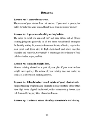 - 23 -
Reasons
Reason #1: It can reduce stress.
The cause of your stress does not matter. If you want a productive
outlet for relieving your stress, then fitness training is your answer.
Reason #2: It promotes healthy eating habits.
The rules on what you can and can’t eat may differ, but all fitness
training programs generally lie on the same fundamental principles
for healthy eating. It promotes increased intake of fruits, vegetables,
lean meat, and those rich in high cholesterol and other essential
vitamins and minerals. Conversely, it encourages lesser intake of food
rich in calories, sugar, and fat.
Reason #3: It aids in weight loss.
Fitness training should be a part of your plan if you want to lose
weight more quickly. The nature of your training does not matter as
long as it is effective in burning calories.
Reason #4: It leads to increased intake of good cholesterol.
Fitness training programs also promote increased intake of food that
have high levels of good cholesterol, which consequently lowers your
risk from suffering any kind of cardiac disease.
Reason #5: It offers a sense of safety about one’s well-being.
 
