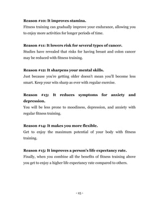 - 25 -
Reason #10: It improves stamina.
Fitness training can gradually improve your endurance, allowing you
to enjoy more activities for longer periods of time.
Reason #11: It lowers risk for several types of cancer.
Studies have revealed that risks for having breast and colon cancer
may be reduced with fitness training.
Reason #12: It sharpens your mental skills.
Just because you’re getting older doesn’t mean you’ll become less
smart. Keep your wits sharp as ever with regular exercise.
Reason #13: It reduces symptoms for anxiety and
depression.
You will be less prone to moodiness, depression, and anxiety with
regular fitness training.
Reason #14: It makes you more flexible.
Get to enjoy the maximum potential of your body with fitness
training.
Reason #15: It improves a person’s life expectancy rate.
Finally, when you combine all the benefits of fitness training above
you get to enjoy a higher life expectancy rate compared to others.
 