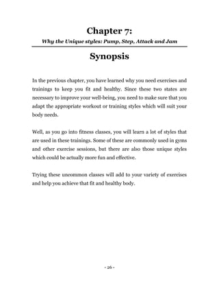 - 26 -
Chapter 7:
Why the Unique styles: Pump, Step, Attack and Jam
Synopsis
In the previous chapter, you have learned why you need exercises and
trainings to keep you fit and healthy. Since these two states are
necessary to improve your well-being, you need to make sure that you
adapt the appropriate workout or training styles which will suit your
body needs.
Well, as you go into fitness classes, you will learn a lot of styles that
are used in these trainings. Some of these are commonly used in gyms
and other exercise sessions, but there are also those unique styles
which could be actually more fun and effective.
Trying these uncommon classes will add to your variety of exercises
and help you achieve that fit and healthy body.
 