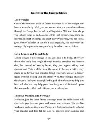 - 31 -
Going for the Unique Styles
Lose Weight
One of the common goals of fitness exercises is to lose weight and
have a leaner body. Well, you are assured that you can achieve these
through the Pump, Jam, Attack, and Step styles. All these classes help
you to burn more fat and calories within each session. Depending on
how much effort or energy you exert in every exercise, you can lose a
great deal of calories. If you do a class regularly, you can count on
seeing a big improvement on your body in a short matter of time.
Get a Leaner and Toned Body
Losing weight is not enough to say you have a fit body. There are
those who really lose weight through massive exercises and intense
diet, but instead of looking better, they just appear skinny and
stressed out. This is all because the secret to having a better body
shape is by having your muscles toned. This way, you get a leaner
figure without looking thin and sickly. Well, these unique styles are
developed to help you accomplish this goal. They do not only help you
burn calories but they help your muscles grow and be toned up so
that you can have that perfect figure you are dying for.
Improve Stamina and Strength
Moreover, just like other fitness trainings, these Les Mills classes will
also help you increase your endurance and stamina. The cardio-
workouts, such as Attack and Pump, are designed not only to build
your muscles and lose fat but also to improve your stamina and
 