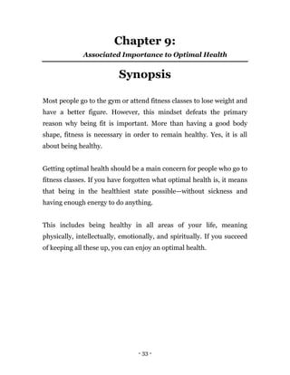 - 33 -
Chapter 9:
Associated Importance to Optimal Health
Synopsis
Most people go to the gym or attend fitness classes to lose weight and
have a better figure. However, this mindset defeats the primary
reason why being fit is important. More than having a good body
shape, fitness is necessary in order to remain healthy. Yes, it is all
about being healthy.
Getting optimal health should be a main concern for people who go to
fitness classes. If you have forgotten what optimal health is, it means
that being in the healthiest state possible—without sickness and
having enough energy to do anything.
This includes being healthy in all areas of your life, meaning
physically, intellectually, emotionally, and spiritually. If you succeed
of keeping all these up, you can enjoy an optimal health.
 