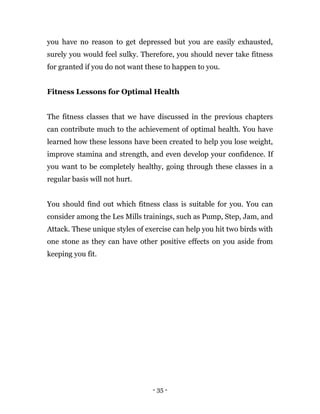 - 35 -
you have no reason to get depressed but you are easily exhausted,
surely you would feel sulky. Therefore, you should never take fitness
for granted if you do not want these to happen to you.
Fitness Lessons for Optimal Health
The fitness classes that we have discussed in the previous chapters
can contribute much to the achievement of optimal health. You have
learned how these lessons have been created to help you lose weight,
improve stamina and strength, and even develop your confidence. If
you want to be completely healthy, going through these classes in a
regular basis will not hurt.
You should find out which fitness class is suitable for you. You can
consider among the Les Mills trainings, such as Pump, Step, Jam, and
Attack. These unique styles of exercise can help you hit two birds with
one stone as they can have other positive effects on you aside from
keeping you fit.
 