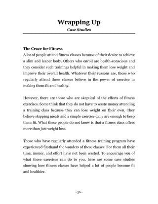 - 36 -
Wrapping Up
Case Studies
The Craze for Fitness
A lot of people attend fitness classes because of their desire to achieve
a slim and leaner body. Others who enroll are health-conscious and
they consider such trainings helpful in making them lose weight and
improve their overall health. Whatever their reasons are, those who
regularly attend these classes believe in the power of exercise in
making them fit and healthy.
However, there are those who are skeptical of the effects of fitness
exercises. Some think that they do not have to waste money attending
a training class because they can lose weight on their own. They
believe skipping meals and a simple exercise daily are enough to keep
them fit. What these people do not know is that a fitness class offers
more than just weight loss.
Those who have regularly attended a fitness training program have
experienced firsthand the wonders of these classes. For them all their
time, money, and effort have not been wasted. To encourage you of
what these exercises can do to you, here are some case studies
showing how fitness classes have helped a lot of people become fit
and healthier.
 
