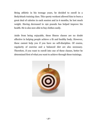 - 38 -
Being athletic in his teenage years, he decided to enroll in a
BodyAttack training class. This sporty workout allowed him to burn a
great deal of calories in each session and in 6 months, he lost much
weight. Having decreased to 190 pounds has helped improve his
health. He is also now able to buy clothes easily.
Aside from being enjoyable, these fitness classes are no doubt
effective in helping people achieve a fit and healthy body. However,
these cannot help you if you have no self-discipline. Of course,
regularity of exercise and a balanced diet are also necessary.
Therefore, if you want to enroll into one of these classes, better be
determined first of what you want to achieve through these trainings.
 