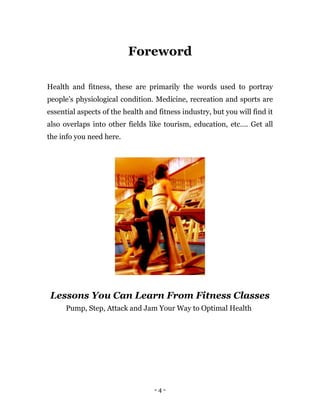 - 4 -
Foreword
Health and fitness, these are primarily the words used to portray
people’s physiological condition. Medicine, recreation and sports are
essential aspects of the health and fitness industry, but you will find it
also overlaps into other fields like tourism, education, etc…. Get all
the info you need here.
Lessons You Can Learn From Fitness Classes
Pump, Step, Attack and Jam Your Way to Optimal Health
 