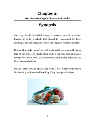 - 9 -
Chapter 2:
The Biochemistry Of Fitness And Health
Synopsis
Our body should be fuelled enough to sustain our daily activities.
Imagine it to be a vehicle that should be maintained for long:
checking if gas will not run out and if the engine is running smoothly.
How much we take care of our vehicle should be the same with taking
care of our body. We should check daily if our food consumption is
enough for a day’s work. Not too much as it may clog veins nor too
little to cause dizziness.
Do you know how to check your body’s fuel? Check your body’s
biochemistry of fitness and health by doing these practical tips:
 