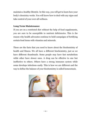 - 11 -
maintain a healthy lifestyle. In this way, you will get to learn how your
body’s chemistry works. You will know how to deal with any signs and
take control of your over-all wellness.
Long Term Maintenance
If you are on a restricted diet without the help of food supplements,
you are sure to be susceptible to nutrient deficiencies. This is the
reason why health advocates continue to hold campaigns of fortifying
certain food items with vitamins and minerals.
These are the facts that you need to know about the biochemistry of
health and fitness. We all have a different biochemistry, just as we
have different thumbnails. Some people may have fast metabolism
while other have slower ones. A drug can be effective to one but
ineffective to others. Others have a strong immunes system while
some develops infections easily. This is how we are different and the
way to define the balance of your biochemistry is called homeostasis.
 