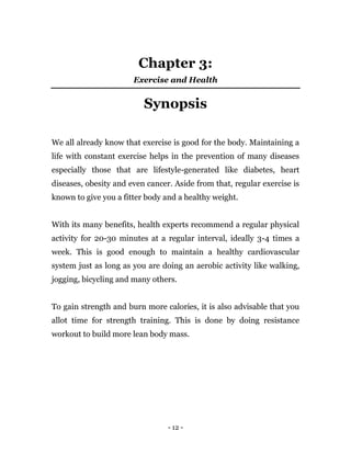 - 12 -
Chapter 3:
Exercise and Health
Synopsis
We all already know that exercise is good for the body. Maintaining a
life with constant exercise helps in the prevention of many diseases
especially those that are lifestyle-generated like diabetes, heart
diseases, obesity and even cancer. Aside from that, regular exercise is
known to give you a fitter body and a healthy weight.
With its many benefits, health experts recommend a regular physical
activity for 20-30 minutes at a regular interval, ideally 3-4 times a
week. This is good enough to maintain a healthy cardiovascular
system just as long as you are doing an aerobic activity like walking,
jogging, bicycling and many others.
To gain strength and burn more calories, it is also advisable that you
allot time for strength training. This is done by doing resistance
workout to build more lean body mass.
 
