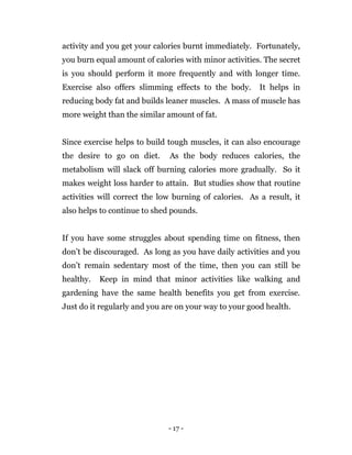 - 17 -
activity and you get your calories burnt immediately. Fortunately,
you burn equal amount of calories with minor activities. The secret
is you should perform it more frequently and with longer time.
Exercise also offers slimming effects to the body. It helps in
reducing body fat and builds leaner muscles. A mass of muscle has
more weight than the similar amount of fat.
Since exercise helps to build tough muscles, it can also encourage
the desire to go on diet. As the body reduces calories, the
metabolism will slack off burning calories more gradually. So it
makes weight loss harder to attain. But studies show that routine
activities will correct the low burning of calories. As a result, it
also helps to continue to shed pounds.
If you have some struggles about spending time on fitness, then
don’t be discouraged. As long as you have daily activities and you
don’t remain sedentary most of the time, then you can still be
healthy. Keep in mind that minor activities like walking and
gardening have the same health benefits you get from exercise.
Just do it regularly and you are on your way to your good health.
 