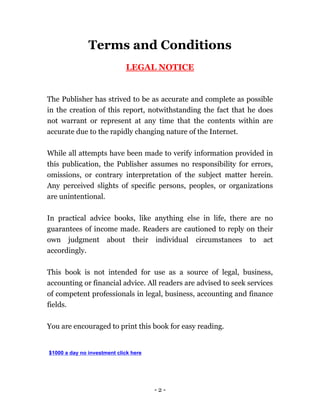- 2 -
Terms and Conditions
LEGAL NOTICE
The Publisher has strived to be as accurate and complete as possible
in the creation of this report, notwithstanding the fact that he does
not warrant or represent at any time that the contents within are
accurate due to the rapidly changing nature of the Internet.
While all attempts have been made to verify information provided in
this publication, the Publisher assumes no responsibility for errors,
omissions, or contrary interpretation of the subject matter herein.
Any perceived slights of specific persons, peoples, or organizations
are unintentional.
In practical advice books, like anything else in life, there are no
guarantees of income made. Readers are cautioned to reply on their
own judgment about their individual circumstances to act
accordingly.
This book is not intended for use as a source of legal, business,
accounting or financial advice. All readers are advised to seek services
of competent professionals in legal, business, accounting and finance
fields.
You are encouraged to print this book for easy reading.
$1000 a day no investment click here
 