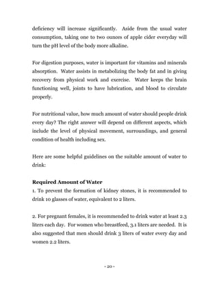 - 20 -
deficiency will increase significantly. Aside from the usual water
consumption, taking one to two ounces of apple cider everyday will
turn the pH level of the body more alkaline.
For digestion purposes, water is important for vitamins and minerals
absorption. Water assists in metabolizing the body fat and in giving
recovery from physical work and exercise. Water keeps the brain
functioning well, joints to have lubrication, and blood to circulate
properly.
For nutritional value, how much amount of water should people drink
every day? The right answer will depend on different aspects, which
include the level of physical movement, surroundings, and general
condition of health including sex.
Here are some helpful guidelines on the suitable amount of water to
drink:
Required Amount of Water
1. To prevent the formation of kidney stones, it is recommended to
drink 10 glasses of water, equivalent to 2 liters.
2. For pregnant females, it is recommended to drink water at least 2.3
liters each day. For women who breastfeed, 3.1 liters are needed. It is
also suggested that men should drink 3 liters of water every day and
women 2.2 liters.
 