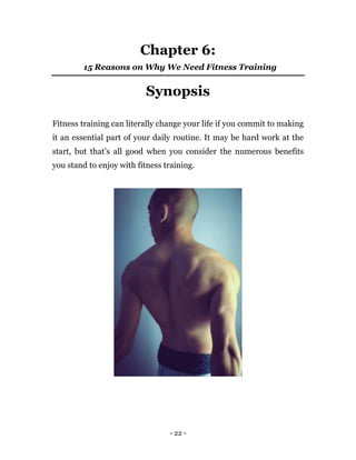 - 22 -
Chapter 6:
15 Reasons on Why We Need Fitness Training
Synopsis
Fitness training can literally change your life if you commit to making
it an essential part of your daily routine. It may be hard work at the
start, but that’s all good when you consider the numerous benefits
you stand to enjoy with fitness training.
 