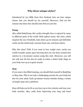 - 27 -
Why these unique styles?
Introduced by Les Mills from New Zealand, here are four unique
classes that you should try for yourself. Moreover, find out the
reasons why these four should come first on your list:
Pump
Also called BodyPump, this cardio-strength class is enjoyed by many
in different parts of the world. With upbeat music, this class, which
requires the use of barbells, lasts about 45-60 minutes and definitely
works out the whole body, increase heart rate, and burn calorie.
Why this class? Well, if you want to lose weight soon, surely you
would consider pump upon knowing that you can burn around 600
calories in a 60-minute session using this style. Moreover, you will
not only lose fat but also be ready to notice a better body shape as
your body tone up as it gains muscle.
Step
If you want a fun-filled training, you should find yourself in BodyStep
or Step class. This is not only a challenging exercise for your body but
also for your mind. Each 55-minute session includes doing a variety
of simple steps onto a platform.
Step will help you be fit as you burn up to 620 calories and tone your
body muscles. Also, aside from improving your lung and heart
 