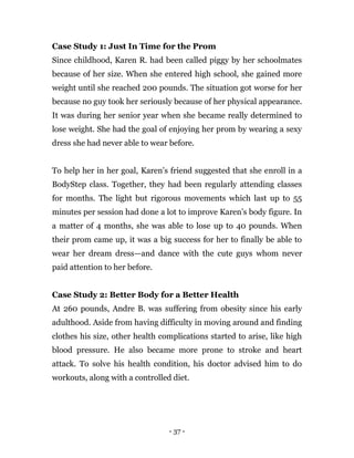 - 37 -
Case Study 1: Just In Time for the Prom
Since childhood, Karen R. had been called piggy by her schoolmates
because of her size. When she entered high school, she gained more
weight until she reached 200 pounds. The situation got worse for her
because no guy took her seriously because of her physical appearance.
It was during her senior year when she became really determined to
lose weight. She had the goal of enjoying her prom by wearing a sexy
dress she had never able to wear before.
To help her in her goal, Karen’s friend suggested that she enroll in a
BodyStep class. Together, they had been regularly attending classes
for months. The light but rigorous movements which last up to 55
minutes per session had done a lot to improve Karen’s body figure. In
a matter of 4 months, she was able to lose up to 40 pounds. When
their prom came up, it was a big success for her to finally be able to
wear her dream dress—and dance with the cute guys whom never
paid attention to her before.
Case Study 2: Better Body for a Better Health
At 260 pounds, Andre B. was suffering from obesity since his early
adulthood. Aside from having difficulty in moving around and finding
clothes his size, other health complications started to arise, like high
blood pressure. He also became more prone to stroke and heart
attack. To solve his health condition, his doctor advised him to do
workouts, along with a controlled diet.
 