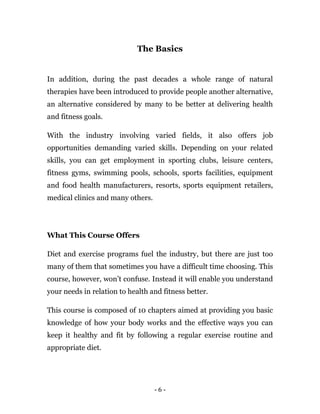 - 6 -
The Basics
In addition, during the past decades a whole range of natural
therapies have been introduced to provide people another alternative,
an alternative considered by many to be better at delivering health
and fitness goals.
With the industry involving varied fields, it also offers job
opportunities demanding varied skills. Depending on your related
skills, you can get employment in sporting clubs, leisure centers,
fitness gyms, swimming pools, schools, sports facilities, equipment
and food health manufacturers, resorts, sports equipment retailers,
medical clinics and many others.
What This Course Offers
Diet and exercise programs fuel the industry, but there are just too
many of them that sometimes you have a difficult time choosing. This
course, however, won’t confuse. Instead it will enable you understand
your needs in relation to health and fitness better.
This course is composed of 10 chapters aimed at providing you basic
knowledge of how your body works and the effective ways you can
keep it healthy and fit by following a regular exercise routine and
appropriate diet.
 