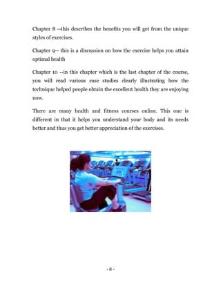 - 8 -
Chapter 8 --this describes the benefits you will get from the unique
styles of exercises.
Chapter 9-- this is a discussion on how the exercise helps you attain
optimal health
Chapter 10 --in this chapter which is the last chapter of the course,
you will read various case studies clearly illustrating how the
technique helped people obtain the excellent health they are enjoying
now.
There are many health and fitness courses online. This one is
different in that it helps you understand your body and its needs
better and thus you get better appreciation of the exercises.
 