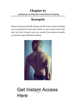 - 22 -
Chapter 6:
15 Reasons on Why We Need Fitness Training
Synopsis
Fitness training can literally change your life if you commit to making
it an essential part of your daily routine. It may be hard work at the
start, but that’s all good when you consider the numerous benefits
you stand to enjoy with fitness training.
Get Instant Access
Here
 